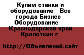 Купим станки и оборудование - Все города Бизнес » Оборудование   . Краснодарский край,Кропоткин г.